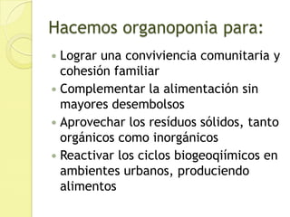 Hacemos organoponia para:Lograr una conviviencia comunitaria y cohesión familiarComplementar la alimentación sin mayores desembolsosAprovechar los resíduos sólidos, tanto orgánicos como inorgánicosReactivar los ciclos biogeoqiímicos en ambientes urbanos, produciendo alimentos