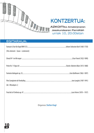 1010
EGITARAUA:
FantasieG-DurfürOrgelBWV572.................................................................................................JohannSebastianBach(1685-1750)
(Trèsvitement- Grave–Lentement)
ChoralNº1enMimayor ................................................................................................................................CésarFranck(1822-1890)
PrièreNr.11Opus64 .....................................................................................................................Charles-ValentinAlkan(1813-1888)
Fantaisiedialoguéeop.35.......................................................................................................................LéonBoëllmann(1862–1897)
FêteComplaintedePontkalleg ....................................................................................................................JeanLanglais(1907-1991)
(de«Mosaïques»)
FinaldelaVSinfoníaop.47..........................................................................................................................LouisVierne(1870–1937)
Organoa: Stefan Kagl
KONTZERTUA:
AZKOITIko Amabirjinaren
Jasokundearen Parrokian
urriak 10, 20:00etan
 