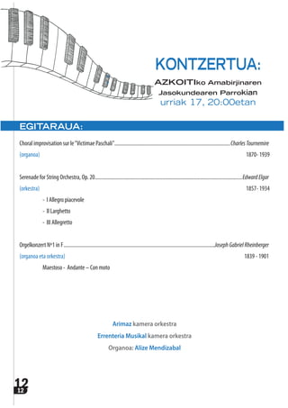 1212
EGITARAUA:
Choral improvisation sur le“Victimae Paschali”.........................................................................................CharlesTournemire
(organoa) 1870- 1939
Serenade for String Orchestra, Op. 20.................................................................................................................EdwardElgar
(orkestra) 1857- 1934
- I Allegro piacevole
- II Larghetto
- III Allegretto
Orgelkonzert Nº1 in F....................................................................................................................JosephGabrielRheinberger
(organoa eta orkestra) 1839 - 1901
Maestoso - Andante – Con moto
Arimaz kamera orkestra
Errenteria Musikal kamera orkestra
Organoa: Alize Mendizabal
KONTZERTUA:
AZKOITIko Amabirjinaren
Jasokundearen Parrokian
urriak 17, 20:00etan
 