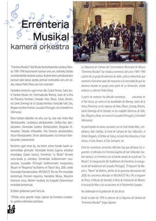 1414
“ErrenteriaMusikal”UdalMusikaKontserbatoriokoGanberaOrkes-
tra1989-1990ikasturtearenhasieransortuzen,biolineko,biolako
etabiolontxelokoikasleekosatuta.Ikasleekberenprestakuntzaren
barnean talde batean jotzeko premiari erantzuteko sortu zen tal-
dea;orduanPedroOtxoaizanzuenzuzendari.
Harrezkero kontzertu ugari eman ditu Euskal Herrian, baita bes-
te hainbat lekutan ere: Extremadurako Monroy, Jaraiz de la Vera
eta Plasencia herrietan; Errixoako Haro, Ollauri, Ezkari, Briones,
eta Santo Domingo de la Calzada herrietan; frantziakoTulle, Dax,
MugronetaBrivehirietan;Lousadan(Portugal);etaSchondorf-en
(Alemania).
Beste hainbat talderekin ere aritu izan da, hala nola Andra Mari
Abesbatzarekin, Landarbaso abesbatzarekin, Eskifaia-Xatz abes-
batzarekin, Donostiako Ganbera Abesbatzarekin, Bergarako Or-
feoiarekin, Tolosako orfeoiarekin, Aita Donostia abesbatzarekin,
AitzuriAbesbatzarekin,Oinarriabesbatzarekin,etaTxintxartiAbes-
batzarekin,besteakbeste.
Kontzertu ugari eman du, eta horien artean honako hauek na-
barmenduko genituzke: Donostiako Victoria Eugenia antzokian
emandakoa (Gabon kantuz); Errenterian “La Misión” filmaren
soinu-banda jo zuenekoa; Errenteriako Auditoriumaren inau-
gurazioa; Lousadako (Portugal) Auditoriumaren inaugurazioa;
Mozart-en“Requiema”eta Brahms-en“Nanie”obra, 2000. urteko
DonostiakoHamabostaldian;MUSIKASTE96neta99nemandako
kontzertuak; Perosiren  requiema, Haendelen Mesias, Mozarten
Koronazio meza, Mariren musikala eta Europako Parlamentuan
emandakokontzertuak.
Bidiskengrabazioanpartehartudu.
1995eko urriaz geroztik Sergio Zapirain da Errenteria musikale-
ko ganberaorkestrakozuzendaria.
La Orquestra de Cámara del Conservatorio Municipal de Música
“ErrenteriaMusikal”fuecreadaacomienzosdelcurso1989-1990
apartirdeungrupodealumnosdeviolín,violayviolonchelo,que
comenzóafuncionarparadarrespuestaalanecesidaddequelos
alumnos tocaran en grupo como parte de su formación, siendo
entoncessudirectorPedroOtxoa.
A partir de entonces ha ofrecido numerosos        conciertos en
el País Vasco, así como en las localidades de Monroy, Jaraiz de la
VerayPlasencia;enlasriojanasdeHaro,Ollauri,Ezcaray,Briones,
Santo Domingo de la Calzada; en las ciudades francesas de Tulle,
Dax,MugronyBrive,asícomoenLousada(Portugal)ySchondorf
(Alemania).
Ha participado en varias ocasiones con la Coral Andra Mari, Lan-
darbaso, Xatz Eskifaia, la Coral de Cámara de San Sebastián, el
OrfeónBergarés,elOrfeóndeTolosa,laCoralAitaDonostia,elCoro
Aitzuri,elCoroOinarri,elCoroTxintxarti,etc.
Entre los numerosos conciertos ofrecidos hay que destacar los si-
guientes: el ofrecido en el Victoria Eugenia de San Sebastián (Ga-
bon kantuz); en Errenteria con la banda sonora de la película “La
Misión”; la inauguración del Auditórium de Errenteria; la inaugu-
racióndelAuditóriumdeLousada(Portugal);“Elréquiem”deMo-
zart y “Nanie” de Brahms, dentro de la quincena donostiarra del
2000; los conciertos ofrecidos en MUSIKASTE 96 y 99; el requiem
dePerosi,elMesiasdeHaendel,laMisadeCoronacióndeMozart,
el musical de Mari y las actuaciones en el Parlamento Europeo.
Hacolaboradoenlagrabacióndedosdiscos.
Desde octubre de 1995 es director de la Orquesta de Cámara de
“ErrenteriaMusikal”SergioZapirain.
Errenteria
Musikal
kamera orkestra
 