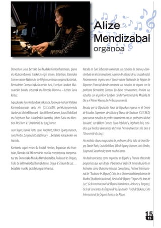 1515
Donostian jaioa, bertako Goi Mailako Kontserbatorioan, piano
eta klabizenbaloko ikasketak egin zituen. Bitartean, Baionako
Conservatoire Nationale de Région zentroan organu ikasketak, 
Bernadette Carreau irakaslearekin hasi, Esteban Landart Mai-
suarekin bukatu zituenak eta Urrezko Domina – Lehen Saria
lortuz.
Gipuzkoako Foru Aldundiak bekatuta,Toulouse-ko Goi Mailako
Kontserbatorioan sartu zen (C.E.S.M.D), perfekzionamendu
ikasketak Michel Bouvard , JanWillem Cansen, Louis Robillard
eta Stéphane Bois irakasleekin ikasteko, Lehen Saria eta Men-
tionTrès Bien à l’Unanimitè du Jury, lortuz.
Jean Boyer, Daniel Roth, Louis Robillard, Ullrich Spang-Hansen,
JorisVerdin, Szigmund Sazathmáry…bezalako irakasleekin ere
ikasi du.
Kontzertu ugari eman du Euskal Herrian, Espainian eta Fran-
tzian,Barroko-tikXXImendekomusikaerrepertorioainterpreta-
tuz eta Donostiako Musika Hamabostaldia,Toulouse les Orgues,
Ciclo de la Universidad Complutense, Orgue à St Jean de Luz…
bezalako musika jaialdietan parte hartuz.
Nacida en San Sebastián comienza sus estudios de piano y clavi-
cémbalo en el Conservatorio Superior de Música de su ciudad natal.
Posteriormnte, ingresa en el Conservatoire Nationale de Région de
Bayonne (Francia) donde comienza sus estudios de órgano con la
profesora Bernadette Carreau. En dicho conservatorio, finaliza sus
estudios con el profesor Esteban Landart obteniendo la Medalla de
OroyelPrimerPremiodePerfeccionamiento.
Becada por la Diputación Foral de Gipuzkoa ingresa en el Centro
de Estudios Superiores de Música y Danza de Toulouse (C.E.S.M.D)
paracursarestudiosdeperfeccionamientoconlosprofesoresMichel
Bouvard,JanWillemCansen,LouisRobillardyStéphaneBois,estu-
dios que finaliza obteniendo el Primer Premio (Mention Très Bien à
l’UnanimitèduJury).
Ha recibido clases magistrales de profesores de la talla de Jean Bo-
yer,DanielRoth,LouisRobillard,UllrichSpang-Hansen,JorisVerdin,
SzigmundSazathmáryentremuchosotros.
Ha dado conciertos como organista en España y Francia ofreciendo
programas que van desde el barroco al siglo XX tomando parte en
festivales como Quincena Musical Donostiarra, Festival Internacio-
nalde“ToulouselesOrgues”,CiclodelaUniversidadComplutensede
Madrid(AuditorioNacional),FestivaldeÓrgano“OrgueàStJeande
Luz”, Ciclo Internacional de Órgano Romántico (Azkoitia y Bergara),
CiclodeconciertosdeÓrganodelaDiputaciónForaldeBizkaia,Ciclo
InternacionaldeÓrganoBarrocodeAtaun.
Alize
Mendizabal
organoa
 