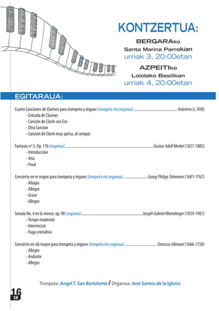 1616
EGITARAUA:
Cuatro Canciones de Clarines para trompeta y órgano (tronpeta eta organoa)............................................Anónimo (s. XVII)
- Entrada de Clarines
- Canción de Clarín con Eco
- Otra Canción
- Canción de Clarín muy aprisa, al compás
Fantasía nº 5, Op. 176 (organoa).........................................................................................GustavAdolfMerkel (1827-1885)
- Introducción
- Aria
- Final
Concierto en re mayor para trompeta y órgano (tronpeta eta organoa)........................GeorgPhilippTelemann (1681-1767)
- Adagio
- Allegro
- Grave
- Allegro
Sonata No. 4 en la menor, op. 98 (organoa)..............................................................JosephGabrielRheinberger (1839-1901)
-Tempo moderato
- Intermezzo
- Fuga cromática
Concierto en sib mayor para trompeta y órgano (tronpeta eta organoa).................................TomassoAlbinoni (1666-1750)
- Allegro
- Andante
- Allegro
Tronpeta: Angel T. San Bartolomé /Organoa: José Santos de la Iglesia
KONTZERTUA:
BERGARAko
Santa Marina Parrokian
urriak 3, 20:00etan
AZPEITIko
Loiolako Basilikan
urriak 4, 20:00etan
 