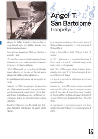 1717
Málagako Goi Mailako Musika Kontserbatorioan hasi zen
musika-ikasketak egiten eta Madrilgo Musikako Errege
Kontserbatorioan jarraitu zuen.
Parisenikasizuen,MauriceAndré,P.Thibeaud,K.GrothetaA.
Sandovalen eskutik.
1991.urteanBremengoInternationaleTrompetangedelakoan
hautatuzuteneta,bertan,nazioartekointerpreteezagunekin
lan egin zuen espezializazio-zati batean.
1985etik 1991ra Gaztela eta Leongo Orkestra Sinfonikoko
tronpeta solista izan zen eta, azken urte horretatik aurrera,
Málagako Orkestra Filarmonikoko solista izan zen.
Bere jardunbidean zehar, Espainiako orkestra nagusiekin lan
egin du.
Era berean, eta 1987tik, lan ugari egiten ditu kontzertista
gisa: solista modura orkestrarekin, organoarekin eta pia-
noarekin, baita ganbera-musikari gisa ere. Horrela, Mala-
gako Metalen Boskotea fundatu zuen eta Milenium Tron-
peta Laukotea, Málaga Jazz Big-Band eta Melani Laukotea
osatzen ditu.
Hainbat kontserbatoriotan eman ditu eskolak, baita Anda-
luziako Nazioarteko Unibertsitatean eta gazteen orkestra
esparruan
Inicia sus estudios musicales en el Conservatorio Superior de
Música de Málaga, prosiguiéndolos en el Real Conservatorio de
Música de Madrid.
Estudia en París con Maurice André, P. Thibeaud, K. Groth y A.
Sandoval.
En 1991 es seleccionado en el InternationaleTrompetange de
Bremen, donde, en un tramo de especialización, trabaja con des-
tacados intérpretes internacionales.
Desde 1985 a 1991 fue trompeta solista de la Orquesta Sinfónica
de Castilla-León, a partir de este último año es solista de la Or-
questa Filarmónica de Málaga.
A lo largo de su trayectoria, ha colaborado con las principales
orquestas españolas.
Paralelamente, y desde 1987, mantiene una intensa actividad
como concertista: solista con orquesta, con órgano, con piano,
además de como músico de cámara. En este medio es fundador
delQuintetodeMetalesdeMálaga,yformapartedelCuartetode
Trompetas Milenium, de la Málaga Jazz Big-Band y del Cuarteto
Melani.
Ha impartido cursos en numerosos conservatorios, en la Univer-
sidad Internacional de Andalucía y en el ámbito de orquestas de
jóvenes.
Angel T.
San Bartolomé
tronpeta
 