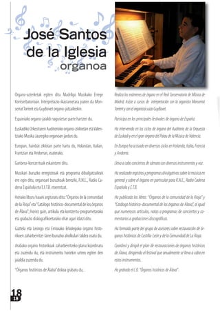 1818
Organo-azterketak egiten ditu Madrilgo Musikako Errege
Kontserbatorioan. Interpretazio-ikastaroetara joaten da Mon-
serratTorrent eta GuyBovet organo-jotzaileekin.
Espainiako organo-jaialdi nagusietan parte hartzen du.
EuskadikoOrkestrarenAuditoriokoorgano-zikloetanetaValen-
tziako Musika Jauregiko organoan jardun du.
Europan, hainbat ziklotan parte hartu du, Holandan, Italian,
Frantzian eta Andorran, esaterako.
Ganbera-kontzertuak eskaintzen ditu.
Musikari buruzko erregistroak eta programa dibulgatzaileak
ere egin ditu, organoari buruzkoak bereziki, R.N.E., Radio Ca-
dena Española eta E.I.T.B. etxeentzat.
Honakoliburuhauekargitaratuditu:“Órganosdelacomunidad
de la Rioja”eta“Catálogo histórico-documental de los órganos
de Álava”; horiez gain, artikulu eta kontzertu-programetarako
eta grabazio diskografikoetarako ohar ugari idatzi ditu.
Gaztela eta Leongo eta Errioxako Erkidegoko organo histo-
rikoen zaharberritze-lanei buruzko aholkulari taldea osatu du.
Arabako organo historikoak zaharberritzeko plana koordinatu
eta zuzendu du, eta instrumentu horiekin urtero egiten den
jaialdia zuzendu du.
“Órganos históricos de Álaba”diskoa grabatu du, .
Realiza los exámenes de órgano en el Real Conservatorio de Música de
Madrid. Asiste a cursos de interpretación con la organista Monserrat
TorrentyconelorganistasuizoGuyBovet.
ParticipaenlosprincipalesfestivalesdeórganodeEspaña.
Ha intervenido en los ciclos de órgano del Auditorio de la Orquesta
deEuskadiyenelgranórganodelPalaudelaMúsicadeValencia.
EnEuropahaactuadoendiversosciclosenHolanda,Italia,Francia
yAndorra.
Llevaacaboconciertosdecámaracondiversosinstrumentosyvoz.
Harealizadoregistrosyprogramasdivulgativossobrelamúsicaen
general y sobre el órgano en particular para R.N.E., Radio Cadena
EspañolayE.T.B.
Ha publicado los libros: “Órganos de la comunidad de la Rioja” y
“Catálogo histórico-documental de los órganos de Álava”, al igual
que numerosos artículos, notas a programas de conciertos y co-
mentariosagrabacionesdiscográficas.
Ha formado parte del grupo de asesores sobre restauración de ór-
ganoshistóricosdeCastilla-LeónydelaComunidaddeLaRioja.
Coordinó y dirigió el plan de restauraciones de órganos históricos
de Álava, dirigiendo el festival que anualmente se lleva a cabo en
estosinstrumentos.
HagrabadoelC.D.“ÓrganoshistóricosdeÁlava”.
José Santos
de la Iglesia
organoa
 