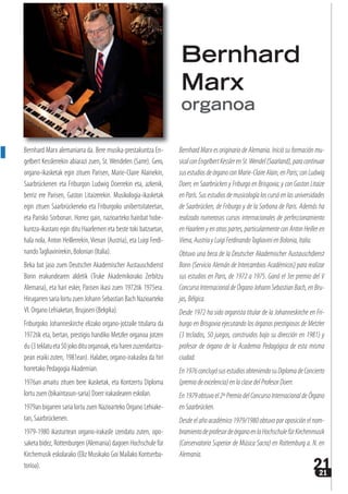 2121
Bernhard Marx alemaniarra da. Bere musika-prestakuntza En-
gelbert Kesslerrekin abiarazi zuen, St. Wendelen (Sarre). Gero,
organo-ikasketak egin zituen Parisen, Marie-Claire Alainekin,
Saarbrückenen eta Friburgon Ludwig Doerrekin eta, azkenik,
berriz ere Parisen, Gaston Litaizerekin. Musikologia-ikasketak
egin zituen Saarbrückeneko eta Friburgoko unibertsitateetan,
eta Parisko Sorbonan. Horrez gain, nazioarteko hainbat hobe-
kuntza-ikastaro egin ditu Haarlemen eta beste toki batzuetan,
hala nola, Anton Heillerrekin,Vienan (Austria), eta Luigi Ferdi-
nandoTagliavinirekin, Bolonian (Italia).
Beka bat jaso zuen Deutscher Akademischer Austauschdienst
Bonn erakundearen aldetik (Truke Akademikorako Zerbitzu
Alemana), eta hari esker, Parisen ikasi zuen 1972tik 1975era.
Hirugarren saria lortu zuen Johann Sebastian Bach Nazioarteko
VI. Organo Lehiaketan, Brujasen (Belgika).
Friburgoko Johanneskirche elizako organo-jotzaile titularra da
1972tik eta, bertan, prestigio handiko Metzler organoa jotzen
du(3teklatueta50jokodituorganoak,etaharenzuzendaritza-
pean eraiki zuten, 1981ean). Halaber, organo-irakaslea da hiri
horretako Pedagogia Akademian.
1976an amaitu zituen bere ikasketak, eta Kontzertu Diploma
lortu zuen (bikaintasun-saria) Doerr irakaslearen eskolan.
1979an bigarren saria lortu zuen Nazioarteko Organo Lehiake-
tan, Saarbrückenen.
1979-1980 ikasturtean organo-irakasle izendatu zuten, opo-
saketa bidez, Rottenburgen (Alemania) dagoen Hochschule für
Kirchemusik eskolarako (Eliz Musikako Goi Mailako Kontserba-
torioa).
Bernhard Marx es originario de Alemania. Inició su formación mu-
sicalconEngelbertKesslerenSt.Wendel(Saarland),paracontinuar
susestudiosdeórganoconMarie-ClaireAlain,enParis;conLudwig
Doerr, en Saarbrücken y Friburgo en Brisgovia; y con Gaston Litaize
en París. Sus estudios de musicología los cursó en las universidades
de Saarbrücken, de Friburgo y de la Sorbona de Paris. Además ha
realizado numerosos cursos internacionales de perfeccionamiento
en Haarlem y en otras partes, particularmente con Anton Heiller en
Viena,AustriayLuigiFerdinandoTagliavinienBolonia,Italia.
Obtuvo una beca de la Deutscher Akademischer Austauschdienst
Bonn (Servicio Alemán de Intercambios Académicos) para realizar
sus estudios en Paris, de 1972 a 1975. Ganó el 3er premio del V
ConcursoInternacionaldeÓrganoJohannSebastianBach,enBru-
jas,Bélgica.
Desde 1972 ha sido organista titular de la Johanneskirche en Fri-
burgo en Brisgovia ejecutando los órganos prestigiosos de Metzler
(3 teclados, 50 juegos, construidos bajo su dirección en 1981) y
profesor de órgano de la Academia Pedagógica de esta misma
ciudad.
En1976concluyósusestudiosobteniendosuDiplomadeConcierto
(premiodeexcelencia)enlaclasedelProfesorDoerr.
En1979obtuvoel2ºPremiodelConcursoInternacionaldeÓrgano
en Saarbrücken.
Desde el año académico 1979/1980 obtuvo por oposición el nom-
bramientodeprofesordeórganoenlaHochschulefürKirchenmusik
(Conservatorio Superior de Música Sacra) en Rottemburg a. N. en
Alemania.
Bernhard
Marx
organoa
 