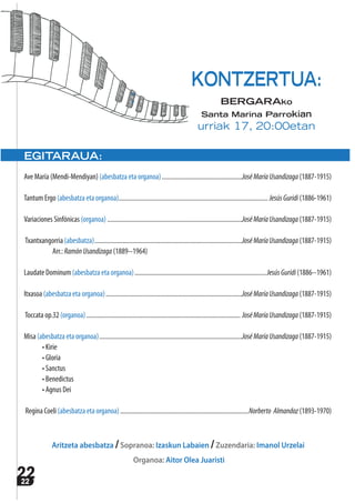 2222
EGITARAUA:
Ave María (Mendi-Mendiyan) (abesbatza eta organoa)..................................................JoséMaríaUsandizaga (1887-1915)
Tantum Ergo (abesbatza eta organoa)............................................................................................. JesúsGuridi (1886‐1961)
Variaciones Sinfónicas (organoa) ....................................................................................JoséMaríaUsandizaga (1887‐1915)
Txantxangorria (abesbatza)............................................................................................JoséMaríaUsandizaga (1887-1915)
Arr.: RamónUsandizaga (1889-‐1964)
Laudate Dominum (abesbatza eta organoa)..................................................................................JesúsGuridi (1886-‐1961)
Itxasoa (abesbatza eta organoa).....................................................................................JoséMaríaUsandizaga (1887-1915)
Toccata op.32 (organoa)................................................................................................ JoséMaríaUsandizaga (1887-1915)
Misa (abesbatza eta organoa).........................................................................................JoséMaríaUsandizaga (1887-1915)
• Kirie
• Gloria
• Sanctus
• Benedictus
• Agnus Dei
Regina Coeli (abesbatza eta organoa)................................................................................Norberto Almandoz (1893‐1970)
Aritzeta abesbatza /Sopranoa: Izaskun Labaien /Zuzendaria: Imanol Urzelai
Organoa: Aitor Olea Juaristi
KONTZERTUA:
BERGARAko
Santa Marina Parrokian
urriak 17, 20:00etan
 