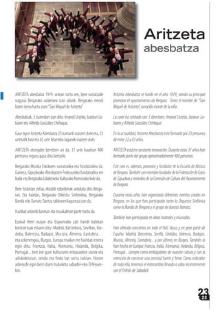 2323
ARITZETA abesbatza 1979. urtean sortu zen, bere sustatzaile
nagusia Bergarako udaletxea izan zelarik. Bergarako mendi
baten izena hartu zuen“San Miguel de Aritzeta”
Abesbatzak, 3 zuzendari izan ditu: Imanol Urzelai, Izaskun La-
baien eta Alfredo González Chirlaque.
Gaur egun Aritzeta Abesbatza 25 kantarik osatzen dute eta, 22
urtetatik hasi eta 65 urte bitarteko lagunek osatzen dute.
ARITZETA etengabe berritzen ari da. 31 urte hauetan 400
pertsona inguru pasa dira bertatik.
Bergarako Musika Eskolaren sustatzailea eta fundatzailea da.
Gainera, Gipuzkoako Abesbatzen Federazioko fundatzailea ere
bada eta Bergarako Udaletxeko Kulturako Komisioko kide da.
Bere historian zehar, ekitaldi ezberbinak antolatu ditu Berga-
ran. Eta haietan, Bergarako Orkestra Sinfonikoa, Bergarako
Banda edo Xamatz Dantza taldearen laguntza izan du.
Hainbat antzerki lanetan eta musikaletan parte hartu du.
Euskal Herri osoan eta Espainiako zati handi batetan
kontzertuak eskaini ditu: Madrid, Bartzelona, Sevillan, Kor-
doba, Balentzia, Badajoz, Murtzia, Almeria, Cantabria…
eta azkenengoa, Burgos. Europa mailan ere hainbat irteera
egin ditu: Frantzia, Italia, Alemania, Holanda, Belgika,
Portugal... beti ere gure kulturaren enbaxadore izanik eta
adiskidetasun, sendo eta finko bat sortu nahian. Honen
adierazle egin berri duen trukaketa sabadel-eko Orfeoare-
kin.
Aritzeta Abesbatza se fundó en el año 1979, siendo su principal
promotor el ayuntamiento de Bergara. Tomó el nombre de “San
Miguel de Aritzeta”,conocido monte de la villa.
La coral ha contado con 3 directores: Imanol Urzelai, Izaskun La-
baienyAlfredoGonzálezChirlaque.
Enlaactualidad,AritzetaAbesbatzaestáformadapor25personas
deentre22y65años.
ARITZETAestáenconstanterenovación.Duranteestos31añoshan
formadopartedelgrupoaproximadamente400personas.
Este coro es, además, promotor y fundador de la Escuela de Música
deBergara.TambiénsonmiembrofundadordelaFederacióndeCoros
de Gipuzkoa y miembro de la Comisión de Cultura del Ayuntamiento
deBergara.
Durante estos años han organizado diferentes eventos corales en
Bergara, en los que han participado tanto la Orquesta Sinfónica
comolaBandadeBergarayelgrupodedanzasXamatz.
Tambiénhanparticipadoenobrasteatralesymusicales.
Han ofrecido conciertos en todo el País Vasco y en gran parte de
España: Madrid, Barcelona, Sevilla, Córdoba, Valencia, Badajoz,
Murcia, Almería, Cantabria... y por último, en Burgos. También lo
han hecho en Europa: Francia, Italia, Alemania, Holanda, Bélgica,
Portugal... siempre como embajadores de nuestra cultura y con la
intención de construir una amistad fuerte y firme. Como indicador
de todo ello, tenemos el intercambio llevado a cabo recientemente
con el Orfeón de Sabadell.
Aritzeta
abesbatza
 
