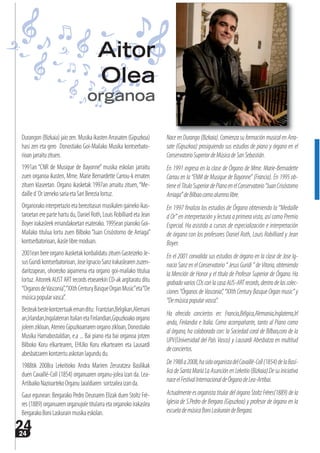 2424
Durangon(Bizkaia)jaiozen.MusikaikastenArrasaten(Gipuzkoa)
hasi zen eta gero Donostiako Goi-Mailako Musika kontserbato-
rioanjarraituzituen.
1991an “CNR de Musique de Bayonne” musika eskolan jarraitu
zuen organoa ikasten, Mme. Marie Bernardette Carrou-k ematen
zituen klaseetan. Organo ikasketak 1997an amaitu zituen,“Me-
dailled´OrizenekosariaetaSariBerezialortuz.
Organorakointerpretazioetaberezitasunmusikalengainekoikas-
taroetan ere parte hartu du, Daniel Roth, Louis Robilliard eta Jean
Boyer irakasleek emandakoetan esaterako. 1995ean pianoko Goi-
Mailako titulua lortu zuen Bilboko “Juan Crisóstomo de Arriaga”
kontserbatorioan,ikaslelibremoduan.
2001eanbereorganoikasketakkonbalidatuzituenGasteizekoJe-
susGuridikontserbatorioan,JoseIgnacioSanzirakaslearenzuzen-
daritzapean, ohorezko aipamena eta organo goi-mailako titulua
lortuz.AitorrekAUSTARTrecordsetxearekinCD-akargitaratuditu
“OrganosdeVasconia”,“XXthCenturyBasqueOrganMusic”eta“De
músicapopularvasca”.
Besteakbestekontzertuakemanditu: Frantzian,Belgikan,Alemani
an,Irlandan,IngalaterranItalianetaFinlandian,Gipuzkoakoorgano
joleenzikloan,AteneoGipuzkoarrarenorganozikloan,Donostiako
Musika Hamabostaldian, e.a ... Bai piano eta bai organoa jotzen
Bilboko Koru elkartearen, EHUko Koru elkartearen eta Lausardi
abesbatzarenkontzertuaskotanlagundudu.
1988tik 2008ra Lekeitioko Andra Mariren Zeruratzea Basilikak
duen Cavaillé-Coll (1854) organuaren organu-jolea izan da. Lea-
ArtibaikoNazioartekoOrganuJaialdiaren sortzaileaizanda.
Gaur egunean: Bergarako Pedro Deunaren Elizak duen Stoltz Frè-
res (1889) organuaren organujole titularra eta organoko irakaslea
BergarakoBoniLaskurainmusikaeskolan.
NaceenDurango(Bizkaia).ComienzasuformaciónmusicalenArra-
sate (Gipuzkoa) prosiguiendo sus estudios de piano y órgano en el
ConservatorioSuperiordeMúsicadeSanSebastián.
En 1991 ingresa en la clase de Órgano de Mme. Marie-Bernadette
Carrau en la “ENM de Musique de Bayonne” (Francia). En 1995 ob-
tieneelTítuloSuperiordePianoenelConservatorio“JuanCrisóstomo
Arriaga”deBilbaocomoalumnolibre.
En 1997 finaliza los estudios de Órgano obteniendo la “Medaille
d Or” en interpretación y lectura a primera vista, así como Premio
Especial. Ha asistido a cursos de especialización e interpretación
de órgano con los profesores Daniel Roth, Louis Robilliard y Jean
Boyer.
En el 2001 convalida sus estudios de órgano en la clase de Jose Ig-
nacioSanzenelConservatorio“JesusGuridi”deVitoria,obteniendo
la Mención de Honor y el título de Profesor Superior de Órgano. Ha
grabadovariosCDsconlacasaAUS-ARTrecords,dentrodelascolec-
ciones “Órganos de Vasconia”, “XXth Century Basque Organ music” y
“Demúsicapopularvasca”.
Ha ofrecido conciertos en: Francia,Bélgica,Alemania,Inglaterra,Irl
anda, Finlandia e Italia. Como acompañante, tanto al Piano como
al órgano, ha colaborado con: la Sociedad coral de Bilbao,coro de la
UPV(Universidad del País Vasco) y Lausardi Abesbatza en multitud
deconciertos.
De1988a2008,hasidoorganistadelCavaillé-Coll(1854)delaBasí-
licadeSantaMaríaLaAsunciónenLekeitio(Bizkaia).Desuiniciativa
naceelFestivalInternacionaldeÓrganodeLea-Artibai.
Actualmente es organista titular del órgano Stoltz Frères(1889) de la
Iglesia de S.Pedro de Bergara (Gipuzkoa) y profesor de órgano en la
escuelademúsicaBoniLaskuraindeBergara.
Aitor
Olea
organoa
 