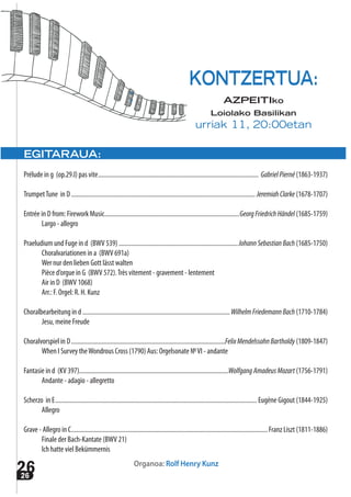 2626
EGITARAUA:
Prélude in g (op.29.I) pas vite..................................................................................................... GabrielPierné (1863-1937)
TrumpetTune in D.................................................................................................................... JeremiahClarke (1678-1707)
Entrée in D from: Firework Music.....................................................................................GeorgFriedrichHändel (1685-1759)
Largo - allegro
Praeludium und Fuge in d (BWV 539) ...........................................................................JohannSebastianBach (1685-1750)
Choralvariationen in a (BWV 691a)
Wer nur den lieben Gott lässt walten
Pièce d’orgue in G (BWV 572).Très vitement - gravement - lentement
Air in D (BWV 1068)
Arr.: F. Orgel: R. H. Kunz
Choralbearbeitung in d.............................................................................................WilhelmFriedemannBach (1710-1784)
Jesu, meine Freude
Choralvorspiel in D.................................................................................................FelixMendelssohnBartholdy (1809-1847)
When I Survey theWondrous Cross (1790) Aus: Orgelsonate №VI - andante
Fantasie in d (KV 397)..............................................................................................WolfgangAmadeusMozart (1756-1791)
Andante - adagio - allegretto
Scherzo in E............................................................................................................................... Eugène Gigout (1844-1925)
Allegro
Grave - Allegro in C............................................................................................................................Franz Liszt (1811-1886)
Finale der Bach-Kantate (BWV 21)
Ich hatte viel Bekümmernis
Organoa: Rolf Henry Kunz
KONTZERTUA:
AZPEITIko
Loiolako Basilikan
urriak 11, 20:00etan
 