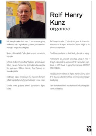 2727
Rolf Henry Kunzek erabaki zuen, 17 urte zituenean, piano
ikasketak utzi eta organokoetara pasatzea, aldi berean ar-
monia eta konposiziokoak eginez.
Musika erlijiosoa Halle/Sallen ikasi zuen eta zuzendaritza
Leipzigen.
Lehenik eta behin,”cembalista“ bakarlari izendatu zuten
Hallen, eta gero Frankfurteko Justinuskircheko organista.
Han sortu zuen 1995ean, Höchster Orgel Sommer na-
zioarteko jaialdia.
Era berean, organo improbisazio eta musikaren teoriaren
irakasle izan da, hamaika kontzertu eskeiniz Europa osoan.
Gainera, disko grabazio bilduna garrantzitsua egina
dauka.
Rolf Henry Kunz a los 17 años decidió pasar de los estudios
de piano a los de órgano, realizando al mismo tiempo los de
armonía y composición.
Estudió música religiosa en Halle/Saale y dirección en Leipzig.
Primeramente fue nombrado cembalista solista en Halle y
después organista de la Justinuskirche de Frankfurt am Main,
donde en 1995 fundó el Festival Internacional HÖCHSTER
ORGELSOMMER.
Ha sido asimismo profesor de Órgano, Improvisación y Teoría
de la Música, habiendo realizado numerosos conciertos por
toda Europa.
Tieneasimismorealizadaunaimportantecoleccióndegraba-
ciones discográficas.
Rolf Henry
Kunz
organoa
 