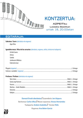 2828
EGITARAUA:
Sakratua / Sacro (abesbatza eta organoa)
Agur Eliza
Igandeko meza / Misa de los corsarios (abesbatza, organoa, solista, txirula eta txalaparta)
Urrikal Jauna
Aintza
Saindu
Jainkoaren Bildotsa
Eskerrak eman
Plegaria (organoa)..................................................................................................................................................J.Urteaga
Scherzo e cantábile (organoa)................................................................................................................................J.Urteaga
Profanoa / Profano (abesbatza eta organoa)
Nere etxea ........................................................................................................................................Mold.:L.Urteaga
Goizia argi Hastean...........................................................................................................................Mold.:L.Urteaga
Itsasoa..............................................................................................................................................Mold.:L.Urteaga
Maritxu – Andre Madalen.................................................................................................................Mold.:L.Urteaga
Donostia......................................................................................................................................................J.Urteaga
Kalejira ........................................................................................................................................................J.Urteaga
Donosti Ereski abesbatza /Zuzendaria: Jon Aizpuru
Baritonoa: Carlos Ulloa /Mezzo sopranoa: Ainara Hernández
Txalaparta: Andoni Zubeldia / Txirula: Pello
Organoa: Ana Belen Garcia
KONTZERTUA:
AZPEITIko
Loiolako Basilikan
urriak 18, 20:00etan
 