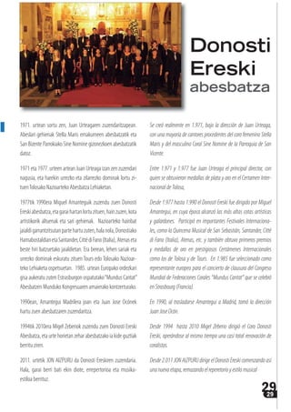 2929
1971. urtean sortu zen, Juan Urteagaren zuzendaritzapean.
Abeslari gehienak Stella Maris emakumeen abesbatzatik eta
San Bizente Parrokiako Sine Nomine gizonezkoen abesbatzatik
datoz.
1971 eta 1977. urteen artean Juan Urteaga izan zen zuzendari
nagusia, eta harekin urrezko eta zilarrezko dominak lortu zi-
tuenTolosako Nazioarteko Abesbatza Lehiaketan.
1977tik 1990era Miguel Amanteguik zuzendu zuen Donosti
Ereskiabesbatza,etagaraihartanlortuzituen,hainzuzen,kota
artistikorik altuenak eta sari gehienak. Nazioarteko hainbat
jaialdigarrantzitsutanpartehartuzuten,halanola,Donostiako
HamabostaldianetaSantander,CittédiFano(Italia),Atenaseta
beste hiri batzuetako jaialdietan. Era berean, lehen sariak eta
urrezko dominak eskuratu zituen Tours edo Tolosako Nazioar-
teko Lehiaketa ospetsuetan. 1985. urtean Europako ordezkari
gisa aukeratu zuten Estrasburgon ospatutako“Mundus Cantat”
Abesbatzen Munduko Kongresuaren amaierako kontzerturako.
1990ean, Amantegui Madrilera joan eta Juan Jose Ocónek
hartu zuen abesbatzaren zuzendaritza.
1994tik 2010era Migel Zeberiok zuzendu zuen Donosti Ereski
Abesbatza,etaurte horietanzeharabesbatzakoiakideguztiak
berritu ziren.
2011. urtetik JON AIZPURU da Donosti Ereskiren zuzendaria.
Hala, garai berri bati ekin diote, errepertorioa eta musika-
estiloa berrituz.
Se creó realmente en 1.971, bajo la dirección de Juan Urteaga,
con una mayoría de cantores procedentes del coro femenino Stella
Maris y del masculino Coral Sine Nomine de la Parroquia de San
Vicente.
Entre 1.971 y 1.977 fue Juan Urteaga el principal director, con
quien se obtuvieron medallas de plata y oro en el Certamen Inter-
nacionaldeTolosa,
Desde 1.977 hasta 1.990 el Donosti Ereski fue dirigido por Miguel
Amantegui, en cuya época alcanzó las más altas cotas artísticas
y galardones. Participó en importantes Festivales Internaciona-
les, como la Quincena Musical de San Sebastián, Santander, Citté
di Fano (Italia), Atenas, etc. y también obtuvo primeros premios
y medallas de oro en prestigiosos Certámenes Internacionales
como los de Tolosa y de Tours. En 1.985 fue seleccionado como
representante europeo para el concierto de clausura del Congreso
Mundial de Federaciones Corales “Mundus Cantat” que se celebró
en Strasbourg (Francia).
En 1990, al trasladarse Amantegui a Madrid, tomó la dirección
Juan Jose Ocón.
Desde 1994 hasta 2010 Migel Zeberio dirigió el Coro Donosti
Ereski, operándose al mismo tiempo una casi total renovación de
coralistas.
Desde 2.011 JON AIZPURU dirige el Donosti Ereski comenzando así
unanuevaetapa,remozandoelreperetorioyestilomusical
Donosti
Ereski
abesbatza
 