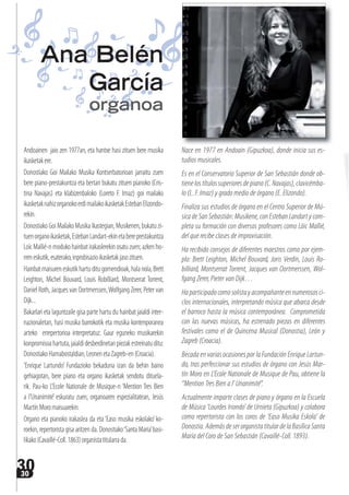 3030
Andoainen jaio zen 1977an, eta hantxe hasi zituen bere musika
ikasketakere.
Donostiako Goi Mailako Musika Kontserbatorioan jarraitu zuen
bere piano-prestakuntza eta bertan bukatu zituen pianoko (Cris-
tina Navajas) eta klabizenbaloko (Loreto F. Imaz) goi mailako
ikasketaknahizorganokoerdimailakoikasketakEstebanElizondo-
rekin.
Donostiako Goi Mailako Musika Ikastegian, Musikenen, bukatu zi-
tuenorganoikasketak,EstebanLandart-ekinetabereprestakuntza
LoïcMallié-nmodukohainbatirakaslerekinosatuzuen;azkenho-
rreneskutik,esaterako,inprobisazioikasketakjasozituen.
Hainbatmaisureneskutikhartuditugomendioak,halanola,Brett
Leighton, Michel Bouvard, Louis Robilliard, Montserrat Torrent,
Daniel Roth, Jacques van Oortmerssen,Wolfgang Zerer, Peter van
Dijk...
Bakarlari eta laguntzaile gisa parte hartu du hainbat jaialdi inter-
nazionaletan, hasi musika barrokotik eta musika kontenporanea
arteko errepertorioa interpretatuz. Gaur eguneko musikarekin
konpromisoahartuta,jaialdidesberdinetanpiezakestreinatuditu:
DonostiakoHamabostaldian,LeonenetaZagreb-en(Croacia).
‘Enrique Lartundo’ Fundazioko bekaduna izan da behin baino
gehiagotan, bere piano eta organo ikasketak sendotu dituela-
rik. Pau-ko L’Ecole Nationale de Musique-n ‘Mention Tres Bien
a l’Unanimité’ eskuratu zuen, organoaren espezialitatean, Jesús
MartínMoromaisuarekin.
Organo eta pianoko irakaslea da eta ‘Easo musika eskolako’ko-
roekin, repertorista gisa aritzen da. Donostiako‘Santa Maria’basi-
likako(Cavaillé-Coll.1863)organistatitularrada.
Nace en 1977 en Andoain (Gipuzkoa), donde inicia sus es-
tudios musicales.
Es en el Conservatorio Superior de San Sebastián donde ob-
tienelostítulossuperioresdepiano(C.Navajas),clavicémba-
lo (L. F. Imaz) y grado medio de órgano (E. Elizondo).
Finaliza sus estudios de órgano en el Centro Superior de Mú-
sica de San Sebastián: Musikene, con Esteban Landart y com-
pleta su formación con diversos profesores como Löic Mallié,
del que recibe clases de improvisación.
Ha recibido consejos de diferentes maestros como por ejem-
plo: Brett Leighton, Michel Bouvard, Joris Verdin, Louis Ro-
billiard, Montserrat Torrent, Jacques van Oortmerssen, Wol-
fgang Zerer, Pieter van Dijk…
Haparticipadocomosolistayacompañanteennumerososci-
clos internacionales, interpretando música que abarca desde
el barroco hasta la música contemporánea. Comprometida
con las nuevas músicas, ha estrenado piezas en diferentes
festivales como el de Quincena Musical (Donostia), León y
Zagreb (Croacia).
Becada en varias ocasiones por la Fundación Enrique Lartun-
do, tras perfeccionar sus estudios de órgano con Jesús Mar-
tín Moro en L’Ecole Nationale de Musique de Pau, obtiene la
“Mention Tres Bien a l’ Unanimité”.
Actualmente imparte clases de piano y órgano en la Escuela
de Música ‘Lourdes Iriondo’ de Urnieta (Gipuzkoa) y colabora
como repertorista con los coros de ‘Easo Musika Eskola’ de
Donostia.AdemásdeserorganistatitulardelaBasílicaSanta
María del Coro de San Sebastián (Cavaillé-Coll. 1893).
Ana Belén
García
organoa
 