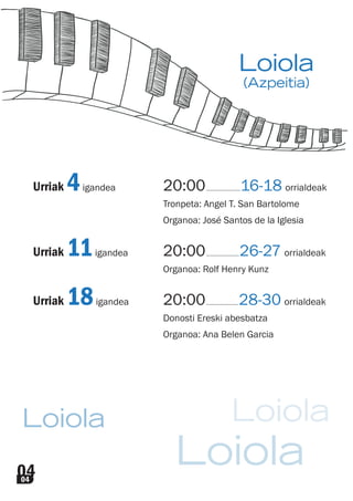 04
LoiolaLoiola
Loiola
Urriak 4igandea 20:00............................16-18 orrialdeak
Tronpeta: Angel T. San Bartolome
Organoa: José Santos de la Iglesia
Urriak 11igandea 20:00...........................26-27 orrialdeak
Organoa: Rolf Henry Kunz
Urriak 18igandea 20:00.......................... 28-30 orrialdeak
Donosti Ereski abesbatza
Organoa: Ana Belen Garcia
04
Loiola
(Azpeitia)
 