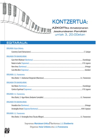 0606
EGITARAUA:
ORGANOA: Itziar Urbieta.
Coventry Carol (Variaciones)........................................................................................................................E.Sudupe
ORGANOA ETA BAKARLARIAK:
Gure Herri Maiteari (Baritonoa) ................................................................................................................ Usandizaga
Nada te turbe (Sopranoa).........................................................................................................................P.B.Legarra
Nere Ama (Baritonoa).....................................................................................................................................Urteaga
Caro Mio Ben (Sopranoa)...............................................................................................................................Giordani
ORGANOA: J.L. Franzesena
Hiru Otoitz: 1- Andramari Bezperak (Maestoso)...................................................................................J.L.Franzesena
ORGANOA ETA BAKARLARIAK:
Ave Maria (Baritonoa)............................................................................................................................... Usandizaga
Cántico Espiritual (Sopranoa)....................................................................................................................P.B.Legarra
ORGANOA: J.L. Franzesena.
Hiru Otoitz: 2- Agur Maria (Andante Cantabile) ................................................................................... J.L.Franzesena
ORGANOA ETA BAKARLARIAK:
Urundico Uso (Baritonoa) ...............................................................................................................................Urteaga
Urrategiko Amari (Soprano/Baritonoa).................................................................................................. M.M.Azpiazu
ORGANOA: J.L. Franzesena
Hiru Otoitz: 3- Urrategiko Ama (Tocata Allegro)................................................................................... J.L.Franzesena
Sopranoa: Mariatxen Urkia /Baritonoa: J. J. Etxeberria
Organoa: Itziar Urbieta eta J. L Franzesena
KONTZERTUA:
AZKOITIko Amabirjinaren
Jasokundearen Parrokian
urriak 3, 20:00etan
 