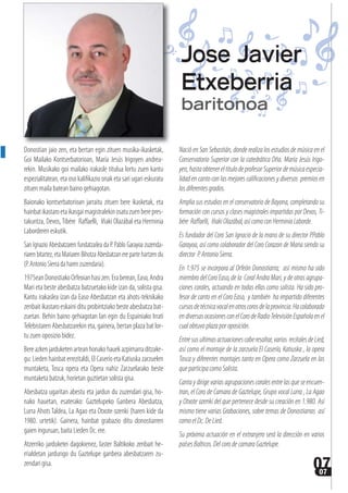 0707
Donostian jaio zen, eta bertan egin zituen musika-ikasketak,
Goi Mailako Kontserbatorioan, María Jesús Irigoyen andrea-
rekin. Musikako goi mailako irakasle titulua lortu zuen kantu
espezialitatean, eta oso kalifikazio onak eta sari ugari eskuratu
zituen maila batean baino gehiagotan.
Baionako kontserbatorioan jarraitu zituen bere ikasketak, eta
hainbatikastaroetaikasgaimagistralekinosatuzuenberepres-
takuntza, Devos,Tibére  Raffaelli,  Iñaki Olazábal eta Herminia
Laborderen eskutik.
San Ignazio Abesbatzaren fundatzailea da P. Pablo Garayoa zuzenda-
riarenbitartez,etaMariarenBihotzaAbesbatzanerepartehartzen du
(P.AntonioSierradaharenzuzendaria).
1975eanDonostiakoOrfeoianhasizen.Eraberean,Easo,Andra
Mari eta beste abesbatza batzuetako kide izan da, solista gisa.
Kantu irakaslea izan da Easo Abesbatzan eta ahots-teknikako
zenbait ikastaro eskaini ditu probintziako beste abesbatza bat-
zuetan. Behin baino gehiagotan lan egin du Espainiako Irrati
Telebistaren Abesbatzarekin eta, gainera, bertan plaza bat lor-
tu zuen oposizio bidez.
Bereazkenjarduketenarteanhonakohauekazpimarraditzake-
gu: Lieden hainbat errezitaldi, El Caserío eta Katiuska zarzuelen
muntaketa, Tosca opera eta Opera nahiz Zarzuelarako beste
muntaketa batzuk, horietan guztietan solista gisa.
Abesbatza ugaritan abestu eta jardun du zuzendari gisa, ho-
nako hauetan, esaterako: Gaztelupeko Ganbera Abesbatza,
Lurra Ahots Taldea, La Agao eta Otxote ozenki (haren kide da
1980. urtetik). Gainera, hainbat grabazio ditu donostiarren
gaien inguruan, baita Lieden Dc. ere.
Atzerriko jarduketei dagokienez, laster Baltikoko zenbait he-
rrialdetan jardungo du Gaztelupe ganbera abesbatzaren zu-
zendari gisa.
Nació en San Sebastián, donde realiza los estudios de música en el
Conservatorio Superior con la catedrática Dña. María Jesús Irigo-
yen,hastaobtenereltitulodeprofesorSuperiordemúsicaespecia-
lidad en canto con las mejores calificaciones y diversos premios en
losdiferentesgrados.
Amplia sus estudios en el conservatorio de Bayona, completando su
formación con cursos y clases magistrales impartidas por Devos, Ti-
bére Raffaelli, IñakiOlazábal,asícomoconHerminiaLaborde.
Es fundador del Coro San Ignacio de la mano de su director P.Pablo
Garayoa, así como colaborador del Coro Corazon de Maria siendo su
director P.AntonioSierra.
En 1.975 se incorpora al Orfeón Donostiarra; así mismo ha sido
miembro del Coro Easo, de la Coral Andra Mari, y de otras agrupa-
ciones corales, actuando en todas ellas como solista. Ha sido pro-
fesor de canto en el Coro Easo, y también ha impartido diferentes
cursosdetécnicavocalenotroscorosdelaprovincia.Hacolaborado
endiversasocasionesconelCorodeRadioTelevisiónEspañolaenel
cual obtuvo plaza por oposición.
Entresusultimasactuacionescaberesaltar,varios recitalesdeLied,
así como el montaje de la zarzuela El Caserío, Katiuska , la opera
Tosca y diferentes montajes tanto en Opera como Zarzuela en las
que participa como Solista.
Cantaydirigevariasagrupacionescoralesentrelasqueseencuen-
tran, el Coro de Camara de Gaztelupe, Grupo vocal Lurra , La Agao
y Otxote ozenki del que pertenece desde su creación en 1.980. Así
mismo tiene varias Grabaciones, sobre temas de Donostiarras así
comoelDc.DeLied.
Su próxima actuación en el extranjero será la dirección en varios
países Balticos. Del corode camara Gaztelupe.
Jose Javier
Etxeberria
baritonoa
 