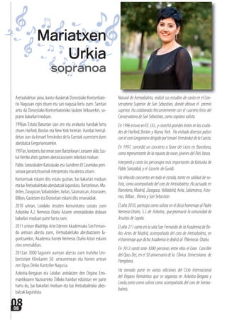 0808
Aretxabaletan jaioa, kantu-ikasketak Donostiako Kontserbato-
rio Nagusian egin zituen eta sari nagusia lortu zuen. Sarritan
aritu da Donostiako Kontserbatorioko laukote lirikoarekin, so-
prano bakarlari moduan.
1996an Estatu Batuetan izan zen eta arrakasta handiak lortu
zituen Harford, Boston eta NewYork hirietan. Hainbat herrial-
detan izan da Ismael Fernández de la Cuestak zuzentzen duen
abesbatza Gregorianoarekin.
1997an,kontzertubatemanzuenBartzelonanLiceoarenalde,Eus-
kalHerrikoahotsgazteenaberastasunarenordezkarimoduan.
Pablo Sorozabalen Katiuskako eta Guridiren El Caseríoko pert-
sonaia garrantzitsuenak interpretatu eta abestu zituen.
Kontzertuak eskaini ditu estatu guztian, bai bakarlari moduan
etabaiAretxabaletakoabesbatzaklagunduta.Bartzelonan,Ma-
drilen,Zaragozan,Valladoliden,Avilan,Salamancan,Asturiasen,
Bilbon, Gasteizen eta Donostian eskaini ditu emanaldiak.
2010 urtean, Loiolako Jesuiten komunitatea sustatu zuen
Azkoitiko A.J. Nemesio Otaño Aitaren omenaldirako diskoan
bakarlari moduan parte hartu zuen.
2011 urtean Madrilgo Arte Ederren Akademiako San Fernan-
do aretoan abestu zuen, Aretxabaletako abesbatzaren la-
guntzarekin, Akademia horrek Nemesio Otaño Aitari eskaini
zion omenaldian.
2012an 3000 lagunen aurrean abestu zuen Iruñeko Uni-
bertsitate Klinikaren 50. urteurrenean eta horien artean
zen Opus Deiko Kantziler Nagusia.
Azkoitia-Bergaran eta Loiolan antolatzen den Organo Erro-
mantikoaren Nazioarteko Zikloko hainbat ediziotan ere parte
hartu du, bai bakarlari moduan eta bai Aretxabaletako abes-
batzak lagunduta.
Natural de Aretxabaleta, realizó sus estudios de canto en el Con-
servatorio Superior de San Sebastian, donde obtuvo el premio
superior. Ha colaborado frecuentemente con el cuarteto lírico del
Conservatorio de San Sebastian, como soprano solista.
En 1996 estuvo en EE. UU , y cosechó grandes éxitos en las ciuda-
des de Harford, Boston y Nueva York. Ha visitado diversos países
conelcoroGregorianodirigidoporIsmael FernándezdelaCuesta.
En 1997, concedió un concierto a favor del Liceo en Barcelona,
comorepresentantedelariquezadevocesjóvenesdelPaísVasco.
Interpretó y canto los personajes más importantes de Katiuska de
PabloSorozabal,yel Caserío deGuridi.
Ha ofrecido conciertos en todo el estado, tanto en calidad de so-
lista, como acompañado del coro de Aretxabaleta. Ha actuado en
Barcelona,Madrid, Zaragoza,Valladolid,Avila,Salamanca,Astu-
rias,Bilbao,VitoriaySanSebastian.
El año 2010, participo como solista en el disco homenaje al Padre
NemesioOtaño, S.J.de Azkoitia,quepromovió lacomunidadde
JesuitasdeLoyola.
El año 211 canto en la sala San Fernando de la Academia de Be-
llas Artes de Madrid, acompañado del coro de Aretxabaleta, en
elhomenajequedichaAcademialededicóal P.Nemesio Otaño.
En 2012 cantó ante 3000 personas entre ellos el Gran Canciller
del Opus Dei, en el 50 aniversario de la Clïnica Universitaria de
Pamplona.
Ha tomado parte en varias ediciones del Ciclo Internacional
del Órgano Romántico que se organiza en Azkoitia-Bergara y
Loiola,tanto como solista como acompañada del coro de Aretxa-
baleta.
Mariatxen
Urkia
sopranoa
 
