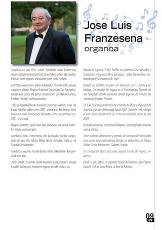 0909
Azpeitian jaio zen 1942. urtean. Parrokiako Julian Barrenetxea
organo-jotzaileareneskutikjasozituenlehensolfeo-etamusika-
eskolak,harensoprano-eskolanianpartehartuzuelarik.
Arantzazun egin zituen piano-ikasketak, C. Iturria eta M. Idoiaga
irakasleen aldetik. Organo-ikasketak Donostiako Goi Kontserba-
torioan egin zituen eta bertan amaitu zuen Goi Mailako karrera,
EstebanElizondokatedradunarekin.
1987anAzpeitikoMusikaBandarenzuzendariaukeratuzuteneta
kargu horretan jardun zuen 2007. urtera arte. Era berean, herri
horretako Julian Barrenetxea abesbatza sortu eta zuzendu zuen,
2001.urteraarte.
Organo-kontzertu ugari eman ditu, abesbatza eta solista askore-
kinbaterajarduteazgain.
Abesbatza nahiz instrumentu edo bandarako hainbat konpo-
sizio-sari jaso ditu Tolosa, Bilbo, Getxo, Zornotza, Gallarta eta
Segurakolehiaketetan.
Abesbatza, organo, musika-banda nahiz orkestrarako konposi-
zioakeginditu.
2000. urtetik, Azkoitiko Andre Mariaren Jasokundearen elizako
Cavaillé-Collorganohandiarenorgano-jotzailetitularrada.
Natural de Azpeitia, 1.942. Recibió sus primeras clases de solfeo y
música con el organista de la parroquia, Julian Barrenetxea, for-
mandopartesuescolaníade tiples.
Realizó sus estudios de piano en Aranzazu con C. Iturria y M.
Idoiaga. Los estudios de órgano en el Conservatorio Superior de
San Sebastian, donde terminó la carrera Superior, de la mano del
catedráticoEstebanElizondo.
En1.987fueelegidodirectordelaBandadeMúsicaMunicipalde
Azpeitia, y ocupó dicho cargo hasta 2007. También creó y dirigió
el coro Julian Barrenetxea de la misma localidad, hasta el año
2001.
Hadadonumerososconciertosdeórgano,yacompañadoamuchos
corosysolistas.
Tiene números distinciones y premios de composición tanto para
coros como para instrumentos, banda, en certámenes de Tolosa,
Bilbao, Getxo,Amorebieta, Gallarta, Segura.
Ha compuesto obras para coro, órgano, banda de música, or-
questa.
Desde el año 2000, es organista titular del famoso Gran Órgano
Cavaillé-ColldeSantaMaríaLaRealdeAzkoitia.
Jose Luis
Franzesena
organoa
 
