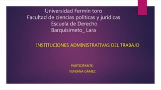 Universidad Fermín toro
Facultad de ciencias políticas y jurídicas
Escuela de Derecho
Barquisimeto_ Lara
INSTITUCIONES ADMINISTRATIVAS DEL TRABAJO
PARTICIPANTE:
YUNIANA GÁMEZ
 