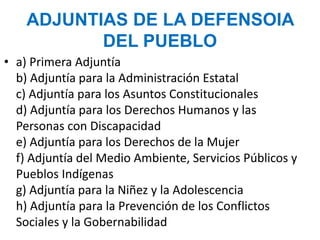 ADJUNTIAS DE LA DEFENSOIA
DEL PUEBLO
• a) Primera Adjuntía
b) Adjuntía para la Administración Estatal
c) Adjuntía para los Asuntos Constitucionales
d) Adjuntía para los Derechos Humanos y las
Personas con Discapacidad
e) Adjuntía para los Derechos de la Mujer
f) Adjuntía del Medio Ambiente, Servicios Públicos y
Pueblos Indígenas
g) Adjuntía para la Niñez y la Adolescencia
h) Adjuntía para la Prevención de los Conflictos
Sociales y la Gobernabilidad
 