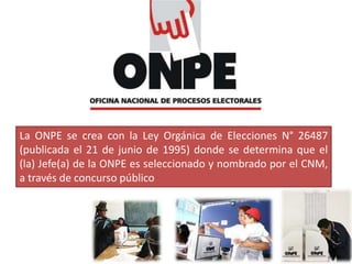 La ONPE se crea con la Ley Orgánica de Elecciones N° 26487
(publicada el 21 de junio de 1995) donde se determina que el
(la) Jefe(a) de la ONPE es seleccionado y nombrado por el CNM,
a través de concurso público
 