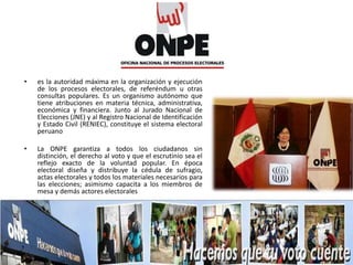 • es la autoridad máxima en la organización y ejecución
de los procesos electorales, de referéndum u otras
consultas populares. Es un organismo autónomo que
tiene atribuciones en materia técnica, administrativa,
económica y financiera. Junto al Jurado Nacional de
Elecciones (JNE) y al Registro Nacional de Identificación
y Estado Civil (RENIEC), constituye el sistema electoral
peruano
• La ONPE garantiza a todos los ciudadanos sin
distinción, el derecho al voto y que el escrutinio sea el
reflejo exacto de la voluntad popular. En época
electoral diseña y distribuye la cédula de sufragio,
actas electorales y todos los materiales necesarios para
las elecciones; asimismo capacita a los miembros de
mesa y demás actores electorales
 