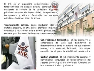 El JNE es un organismo comprometido con el
fortalecimiento de nuestro sistema democrático, se
encuentra al servicio de la ciudadanía bajo los
principios rectores de imparcialidad, independencia,
transparencia y eficacia. Desarrolla sus funciones
orientadas hacia tres líneas de acción:
Transformación política.- Como institución líder en
materia electoral, el JNE busca promover iniciativas
vinculadas a los cambios que el sistema político actual
requiere para fortalecer la democracia en nuestro país.
Gobernabilidad democrática.- El JNE promueve la
construcción de lazos que disminuyen el
distanciamiento entre el Estado, en sus distintos
niveles, y la sociedad, facilitando una mayor
cohesión social para la estabilidad democrática.
Gestión electoral.- El JNE implementa acciones y
herramientas vinculadas al funcionamiento del
Sistema Electoral, para desarrollar sus funciones de
una manera más eficaz y eficiente.
 