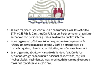 • se crea mediante Ley Nº 26497, en concordancia con los Artículos
177º y 183º de la Constitución Política del Perú, como un organismo
autónomo con personería jurídica de derecho público interno
• es un organismo público autónomo que cuenta con personería
jurídica de derecho público interno y goza de atribuciones en
materia registral, técnica, administrativa, económica y financiera.
• Es el organismo técnico encargado de la identificación de los
peruanos, otorga el documento nacional de identidad, registra
hechos vitales: nacimientos, matrimonios, defunciones, divorcios y
otros que modifican el estado civil.
 