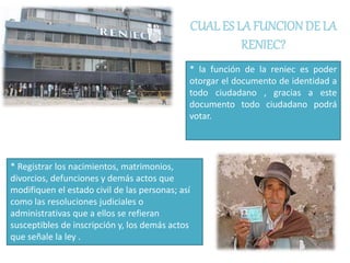 CUAL ES LA FUNCIONDE LA
RENIEC?
* la función de la reniec es poder
otorgar el documento de identidad a
todo ciudadano , gracias a este
documento todo ciudadano podrá
votar.
* Registrar los nacimientos, matrimonios,
divorcios, defunciones y demás actos que
modifiquen el estado civil de las personas; así
como las resoluciones judiciales o
administrativas que a ellos se refieran
susceptibles de inscripción y, los demás actos
que señale la ley .
 