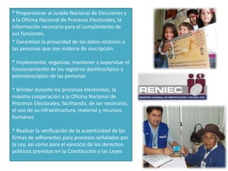 * Proporcionar al Jurado Nacional de Elecciones y
a la Oficina Nacional de Procesos Electorales, la
información necesaria para el cumplimiento de
sus funciones.
* Garantizar la privacidad de los datos relativos a
las personas que son materia de inscripción.
* Implementar, organizar, mantener y supervisar el
funcionamiento de los registros dactiloscópico y
pelmatoscópico de las personas .
* Brindar durante los procesos electorales, la
máxima cooperación a la Oficina Nacional de
Procesos Electorales, facilitando, de ser necesario,
el uso de su infraestructura, material y recursos
humanos .
* Realizar la verificación de la autenticidad de las
firmas de adherentes para procesos señalados por
la Ley, así como para el ejercicio de los derechos
políticos previstos en la Constitución y las Leyes
.
 