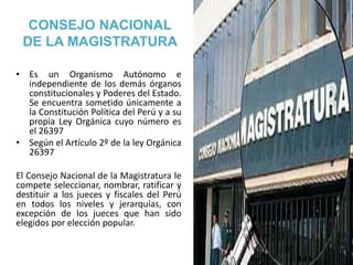 CONSEJO NACIONAL
DE LA MAGISTRATURA
• Es un Organismo Autónomo e
independiente de los demás órganos
constitucionales y Poderes del Estado.
Se encuentra sometido únicamente a
la Constitución Política del Perú y a su
propia Ley Orgánica cuyo número es
el 26397
• Según el Artículo 2º de la ley Orgánica
26397
El Consejo Nacional de la Magistratura le
compete seleccionar, nombrar, ratificar y
destituir a los jueces y fiscales del Perú
en todos los niveles y jerarquías, con
excepción de los jueces que han sido
elegidos por elección popular.
 