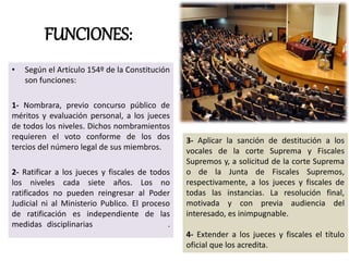 FUNCIONES:
• Según el Artículo 154º de la Constitución
son funciones:
1- Nombrara, previo concurso público de
méritos y evaluación personal, a los jueces
de todos los niveles. Dichos nombramientos
requieren el voto conforme de los dos
tercios del número legal de sus miembros.
2- Ratificar a los jueces y fiscales de todos
los niveles cada siete años. Los no
ratificados no pueden reingresar al Poder
Judicial ni al Ministerio Publico. El proceso
de ratificación es independiente de las
medidas disciplinarias .
3- Aplicar la sanción de destitución a los
vocales de la corte Suprema y Fiscales
Supremos y, a solicitud de la corte Suprema
o de la Junta de Fiscales Supremos,
respectivamente, a los jueces y fiscales de
todas las instancias. La resolución final,
motivada y con previa audiencia del
interesado, es inimpugnable.
4- Extender a los jueces y fiscales el título
oficial que los acredita.
 