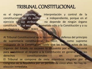 TRIBUNAL CONSTITUCIONAL
es el órgano supremo de interpretación y control de la
constitucionalidad. Es autónomo e independiente, porque en el
ejercicio de sus atribuciones no depende de ningún órgano
constitucional; se encuentra sometido sólo a la Constitución y a su
Ley Orgánica - Ley Nº 28301.
Al Tribunal Constitucional se le ha confiado la defensa del principio
de supremacía constitucional, es decir, que como supremo
intérprete de la Constitución, cuida que las leyes o actos de los
órganos del Estado no socaven lo dispuesto por ella. Interviene
para restablecer el respeto a la Constitución en general y de los
derechos constitucionales en particular.
El Tribunal se compone de siete miembros elegidos por el
Congreso de la República por un período de cinco años. No hay re-
elección inmediata.
 