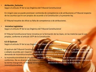 • Atribución_Exclusiva
Según el artículo 3º de la Ley Orgánica del Tribunal Constitucional
En ningún caso se puede promover contienda de competencia o de atribuciones al Tribunal respecto
de los asuntos que le son propios de acuerdo a la Constitución y la presente ley.
.
El Tribunal resuelve de oficio su falta de competencia o de atribuciones.
• Iniciativa Legislativa .
Según el artículo 4º de la Ley Orgánica del Tribunal Constitucional
El Tribunal Constitucional tiene iniciativa en la formación de las leyes, en las materias que le son
propias, conforme al artículo 107º de la Constitución.
6.5 El Quórum .
Según el artículo 5º de la Ley Orgánica del Tribunal Constitucional
El quórum del Tribunal Constitucional es de cinco de sus miembros. El Tribunal, en Sala Plena, resuelve
y adopta acuerdos por mayoría simple de votos emitidos, salvo para resolver la inadmisibilidad de la
demanda de inconstitucionalidad o para dictar sentencia que declare
• la inconstitucionalidad de una norma con rango de ley, casos en los que se exigen cinco votos
conformes, De no alcanzarse la mayoría calificada de cinco votos a favor de la inconstitucionalidad de
la norma impugnada, el Tribunal dictara sentencia declarando infundada la demanda de
inconstitucionalidad.
 