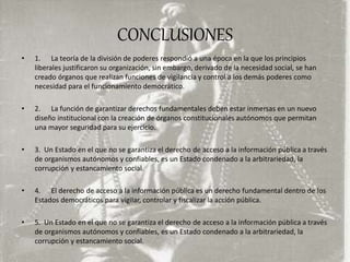 CONCLUSIONES
• 1. La teoría de la división de poderes respondió a una época en la que los principios
liberales justificaron su organización, sin embargo, derivado de la necesidad social, se han
creado órganos que realizan funciones de vigilancia y control a los demás poderes como
necesidad para el funcionamiento democrático.
• 2. La función de garantizar derechos fundamentales deben estar inmersas en un nuevo
diseño institucional con la creación de órganos constitucionales autónomos que permitan
una mayor seguridad para su ejercicio.
• 3. Un Estado en el que no se garantiza el derecho de acceso a la información pública a través
de organismos autónomos y confiables, es un Estado condenado a la arbitrariedad, la
corrupción y estancamiento social.
• 4. El derecho de acceso a la información pública es un derecho fundamental dentro de los
Estados democráticos para vigilar, controlar y fiscalizar la acción pública.
• 5. Un Estado en el que no se garantiza el derecho de acceso a la información pública a través
de organismos autónomos y confiables, es un Estado condenado a la arbitrariedad, la
corrupción y estancamiento social.
 