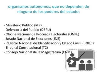 organismos autónomos, que no dependen de
ninguno de los poderes del estado:
- Ministerio Público (MP)
- Defensoría del Pueblo (DEPU)
- Oficina Nacional de Procesos Electorales (ONPE)
- Jurado Nacional de Elecciones (JNE)
- Registro Nacional de Identificación y Estado Civil (RENIEC)
- Tribunal Constitucional (TC)
- Consejo Nacional de la Magistratura (CNM)
 