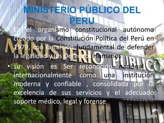 • Es el organismo constitucional autónomo
creado por la Constitución Política del Perú en
1979, con la misión fundamental de defender
la legalidad y los Derechos Humanos.
• su visión es Ser reconocido nacional e
internacionalmente como una institución
moderna y confiable , consolidada por la
excelencia de sus servicios y el adecuado
soporte médico, legal y forense
MINISTERIO PÚBLICO DEL
PERU
 