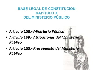 BASE LEGAL DE CONSTITUCION
CAPITULO X
DEL MINISTERIO PÚBLICO
• Artículo 158.- Ministerio Público
• Artículo 159.- Atribuciones del Ministerio
Público
• Artículo 160.- Presupuesto del Ministerio
Público
 