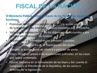 FISCAL DE LA NACIÓN
El Ministerio Público cumple a través de los fiscales las siguientes
funciones:
• Promover de oficio, o a petición de parte, la acción en defensa
de la legalidad y los intereses públicos tutelados por el Derecho.
• Velar por la independencia de los órganos jurisdiccionales y por
la recta administración de Justicia.
• Representar a la sociedad en los procesos judiciales.
• Conducir, desde su inicio, la investigación del delito.
• Ejercitar la acción penal de oficio o a petición de parte.
• Emitir dictamen previo a las resoluciones judiciales, en los casos
que la Ley contempla.
• Ejercer iniciativa en la formulación de las leyes y dar cuenta al
Congreso, o al Presidente de la República, de los vacíos o
defectos de la legislación.
 