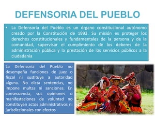 DEFENSORIA DEL PUEBLO
• La Defensoría del Pueblo es un órgano constitucional autónomo
creado por la Constitución de 1993. Su misión es proteger los
derechos constitucionales y fundamentales de la persona y de la
comunidad, supervisar el cumplimiento de los deberes de la
administración pública y la prestación de los servicios públicos a la
ciudadanía
La Defensoría del Pueblo no
desempeña funciones de juez o
fiscal ni sustituye a autoridad
alguna. No dicta sentencias, no
impone multas ni sanciones. En
consecuencia, sus opiniones o
manifestaciones de voluntad no
constituyen actos administrativos ni
jurisdiccionales con efectos
 