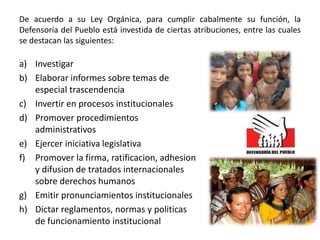 De acuerdo a su Ley Orgánica, para cumplir cabalmente su función, la
Defensoría del Pueblo está investida de ciertas atribuciones, entre las cuales
se destacan las siguientes:
a) Investigar
b) Elaborar informes sobre temas de
especial trascendencia
c) Invertir en procesos institucionales
d) Promover procedimientos
administrativos
e) Ejercer iniciativa legislativa
f) Promover la firma, ratificacion, adhesion
y difusion de tratados internacionales
sobre derechos humanos
g) Emitir pronunciamientos institucionales
h) Dictar reglamentos, normas y politicas
de funcionamiento institucional
 