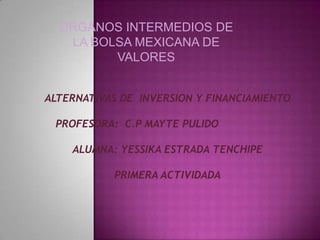 ORGANOS INTERMEDIOS DE
LA BOLSA MEXICANA DE
VALORES
ALTERNATIVAS DE INVERSION Y FINANCIAMIENTO
PROFESORA: C.P MAYTE PULIDO
ALUMNA: YESSIKA ESTRADA TENCHIPE
PRIMERA ACTIVIDADA

 