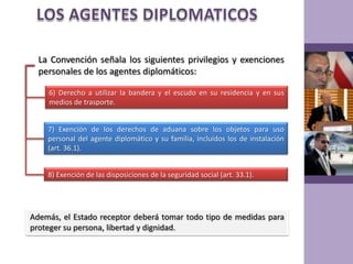 LOS AGENTES DIPLOMATICOSLa Convención señala los siguientes privilegios y exenciones personales de los agentes diplomáticos:6) Derecho a utilizar la bandera y el escudo en su residencia y en sus medios de trasporte.7) Exención de los derechos de aduana sobre los objetos para uso personal del agente diplomático y su familia, incluidos los de instalación (art. 36.1).8) Exención de las disposiciones de la seguridad social (art. 33.1).Además, el Estado receptor deberá tomar todo tipo de medidas para proteger su persona, libertad y dignidad.