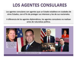 LOS AGENTES CONSULARESLos agentes consulares son agentes que un Estado establece en ciudades de otros Estados, con el fin de proteger sus intereses y los de sus nacionales. A diferencia de los agentes diplomáticos, los agentes consulares no realizan actos de naturaleza política.Ed Clancy, Agente Consular de EUA en San Miguel de Allende, Gto.  Agente consular estadunidense Jaime Zapata