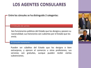 LOS AGENTES CONSULARESEntre los cónsules se ha distinguido 2 categorías:1) Cónsules de carreraSon funcionarios públicos del Estado que los designa y poseen su nacionalidad; sus honorarios son cubiertos por el Estado que los envía.4) Cónsules honorariosPueden ser súbditos del Estado que los designa o bien extranjeros, y ejercen el comercio u otras profesiones; sus servicios son gratuitos, aunque pueden recibir ciertas subvenciones.