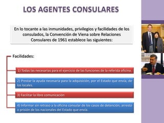 LOS AGENTES CONSULARESEn lo tocante a las inmunidades, privilegios y facilidades de los consulados, la Convención de Viena sobre Relaciones Consulares de 1961 establece las siguientes:Facilidades:1) Todas las necesarias para el ejercicio de las funciones de la referida oficina.2) Prestar la ayuda necesaria para la adquisición, por el Estado que envía, de los locales.3) Facilitar la libre comunicación4) Informar sin retraso a la oficina consular de los casos de detención, arresto o prisión de los nacionales del Estado que envía.