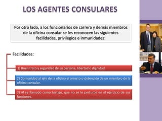 LOS AGENTES CONSULARESPor otro lado, a los funcionarios de carrera y demás miembros de la oficina consular se les reconocen las siguientes facilidades, privilegios e inmunidades:Facilidades:1) Buen trato y seguridad de su persona, libertad o dignidad.2) Comunidad al jefe de la oficina el arresto o detención de un miembro de la oficina consular.3) Al se llamado como testigo, que no se le perturbe en el ejercicio de sus funciones.