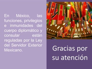 En México, las funciones, privilegios e inmunidades del cuerpo diplomático y consular están reguladas por la Ley del Servidor Exterior Mexicano. Gracias por su atención