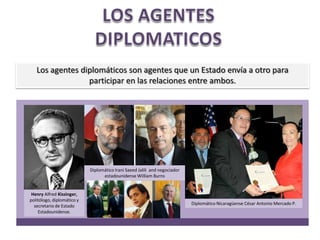 LOS AGENTES DIPLOMATICOSLos agentes diplomáticos son agentes que un Estado envía a otro para participar en las relaciones entre ambos.DiplomáticoIraniSaeedJalili and negociadorestadounidenseWilliam BurnsHenry Alfred Kissinger, politólogo, diplomático y secretario de Estado Estadounidense.Diplomático Nicaragüense César Antonio Mercado P.