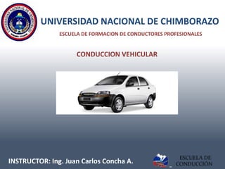 UNIVERSIDAD NACIONAL DE CHIMBORAZO
               ESCUELA DE FORMACION DE CONDUCTORES PROFESIONALES


                    CONDUCCION VEHICULAR




INSTRUCTOR: Ing. Juan Carlos Concha A.
 
